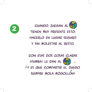 2
    BaloiCuando juegan al balon

      tienen muy presente esto:

      hacerlo en lugar seguro

      y sin molestar al resto.



     Con esas dos cosas claras

      !pumba! le dan al balon...

    !Y es que compartir el juego

      siempre mola mogollon!
 