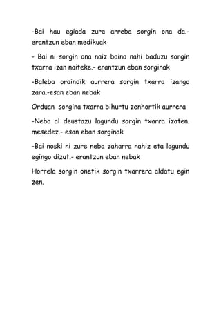 -Bai hau egiada zure arreba sorgin ona da.erantzun eban medikuak
- Bai ni sorgin ona naiz baina nahi baduzu sorgin
txarra izan naiteke.- erantzun eban sorginak
-Baleba oraindik aurrera sorgin txarra izango
zara.-esan eban nebak
Orduan sorgina txarra bihurtu zenhortik aurrera
-Neba al deustazu lagundu sorgin txarra izaten.
mesedez.- esan eban sorginak
-Bai noski ni zure neba zaharra nahiz eta lagundu
egingo dizut.- erantzun eban nebak
Horrela sorgin onetik sorgin txarrera aldatu egin
zen.

 