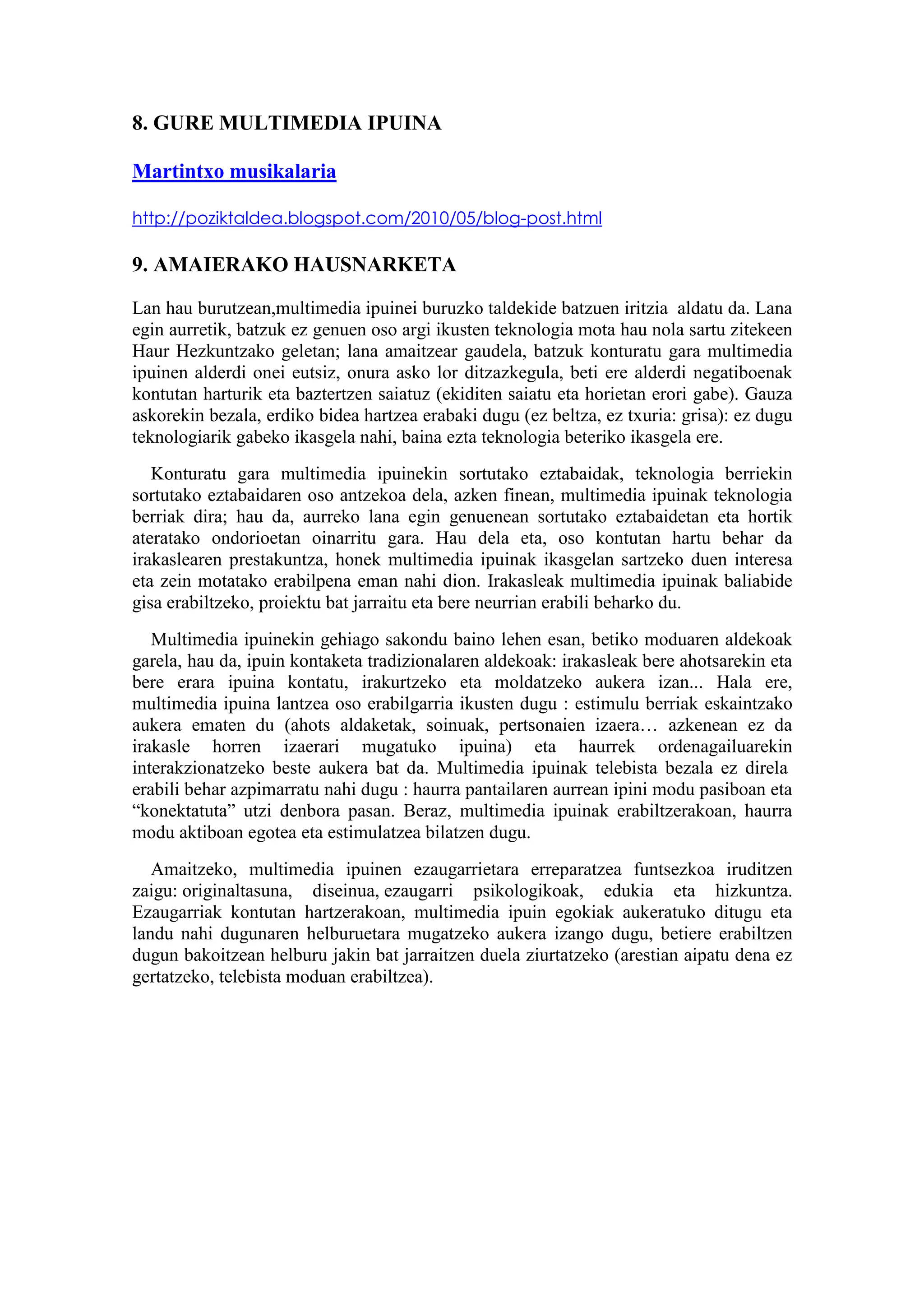 8. GURE MULTIMEDIA IPUINA

Martintxo musikalaria

http://poziktaldea.blogspot.com/2010/05/blog-post.html

9. AMAIERAKO HAUSNARKETA

Lan hau burutzean,multimedia ipuinei buruzko taldekide batzuen iritzia aldatu da. Lana
egin aurretik, batzuk ez genuen oso argi ikusten teknologia mota hau nola sartu zitekeen
Haur Hezkuntzako geletan; lana amaitzear gaudela, batzuk konturatu gara multimedia
ipuinen alderdi onei eutsiz, onura asko lor ditzazkegula, beti ere alderdi negatiboenak
kontutan harturik eta baztertzen saiatuz (ekiditen saiatu eta horietan erori gabe). Gauza
askorekin bezala, erdiko bidea hartzea erabaki dugu (ez beltza, ez txuria: grisa): ez dugu
teknologiarik gabeko ikasgela nahi, baina ezta teknologia beteriko ikasgela ere.
   Konturatu gara multimedia ipuinekin sortutako eztabaidak, teknologia berriekin
sortutako eztabaidaren oso antzekoa dela, azken finean, multimedia ipuinak teknologia
berriak dira; hau da, aurreko lana egin genuenean sortutako eztabaidetan eta hortik
ateratako ondorioetan oinarritu gara. Hau dela eta, oso kontutan hartu behar da
irakaslearen prestakuntza, honek multimedia ipuinak ikasgelan sartzeko duen interesa
eta zein motatako erabilpena eman nahi dion. Irakasleak multimedia ipuinak baliabide
gisa erabiltzeko, proiektu bat jarraitu eta bere neurrian erabili beharko du.
   Multimedia ipuinekin gehiago sakondu baino lehen esan, betiko moduaren aldekoak
garela, hau da, ipuin kontaketa tradizionalaren aldekoak: irakasleak bere ahotsarekin eta
bere erara ipuina kontatu, irakurtzeko eta moldatzeko aukera izan... Hala ere,
multimedia ipuina lantzea oso erabilgarria ikusten dugu : estimulu berriak eskaintzako
aukera ematen du (ahots aldaketak, soinuak, pertsonaien izaera… azkenean ez da
irakasle horren izaerari mugatuko ipuina) eta haurrek ordenagailuarekin
interakzionatzeko beste aukera bat da. Multimedia ipuinak telebista bezala ez direla
erabili behar azpimarratu nahi dugu : haurra pantailaren aurrean ipini modu pasiboan eta
“konektatuta” utzi denbora pasan. Beraz, multimedia ipuinak erabiltzerakoan, haurra
modu aktiboan egotea eta estimulatzea bilatzen dugu.
   Amaitzeko, multimedia ipuinen ezaugarrietara erreparatzea funtsezkoa iruditzen
zaigu: originaltasuna, diseinua, ezaugarri psikologikoak, edukia eta hizkuntza.
Ezaugarriak kontutan hartzerakoan, multimedia ipuin egokiak aukeratuko ditugu eta
landu nahi dugunaren helburuetara mugatzeko aukera izango dugu, betiere erabiltzen
dugun bakoitzean helburu jakin bat jarraitzen duela ziurtatzeko (arestian aipatu dena ez
gertatzeko, telebista moduan erabiltzea).
 