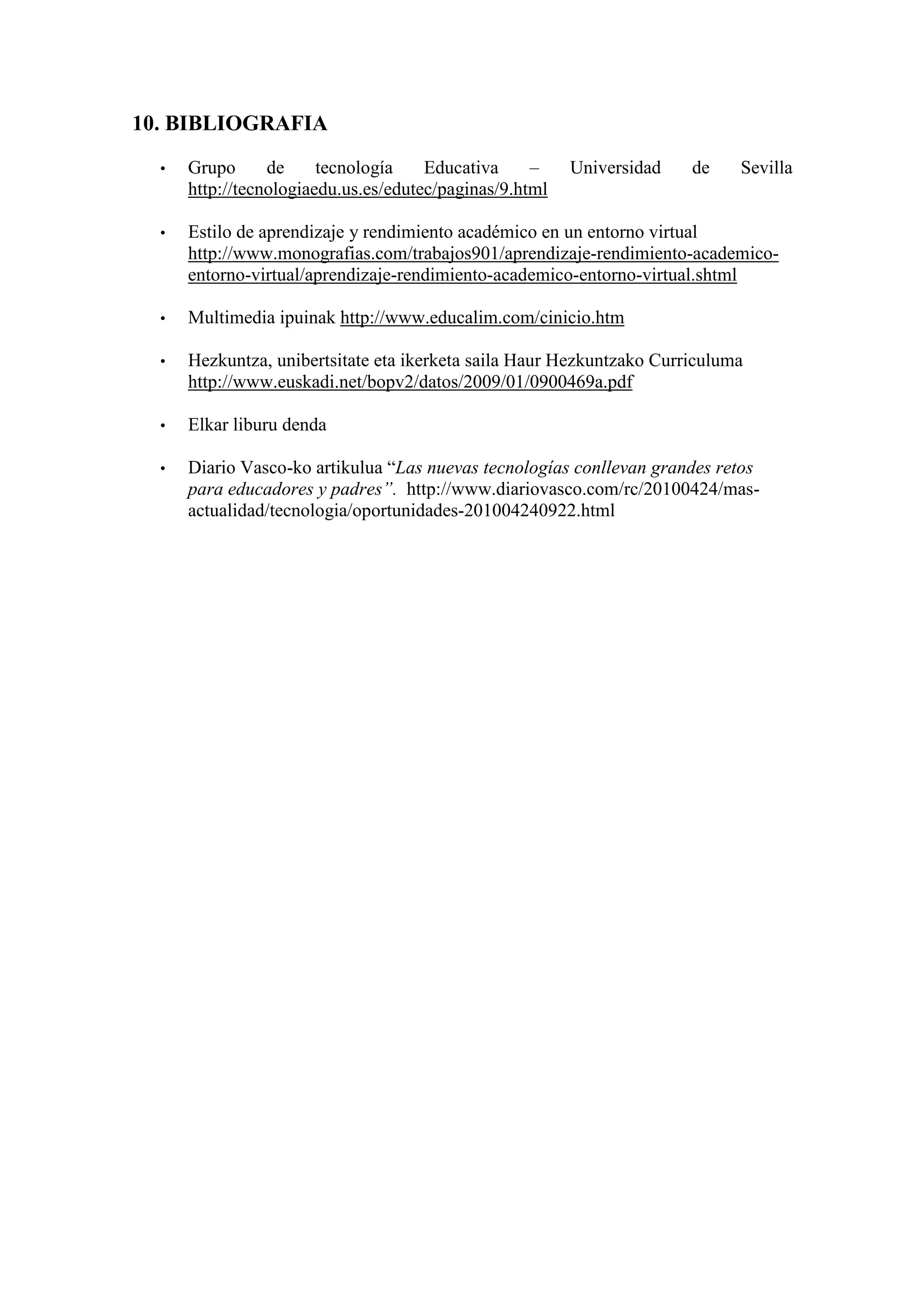 10. BIBLIOGRAFIA
  •   Grupo      de     tecnología    Educativa     –    Universidad   de    Sevilla
      http://tecnologiaedu.us.es/edutec/paginas/9.html

  •   Estilo de aprendizaje y rendimiento académico en un entorno virtual
      http://www.monografias.com/trabajos901/aprendizaje-rendimiento-academico-
      entorno-virtual/aprendizaje-rendimiento-academico-entorno-virtual.shtml

  •   Multimedia ipuinak http://www.educalim.com/cinicio.htm

  •   Hezkuntza, unibertsitate eta ikerketa saila Haur Hezkuntzako Curriculuma
      http://www.euskadi.net/bopv2/datos/2009/01/0900469a.pdf

  •   Elkar liburu denda

  •   Diario Vasco-ko artikulua “Las nuevas tecnologías conllevan grandes retos
      para educadores y padres”. http://www.diariovasco.com/rc/20100424/mas-
      actualidad/tecnologia/oportunidades-201004240922.html
 