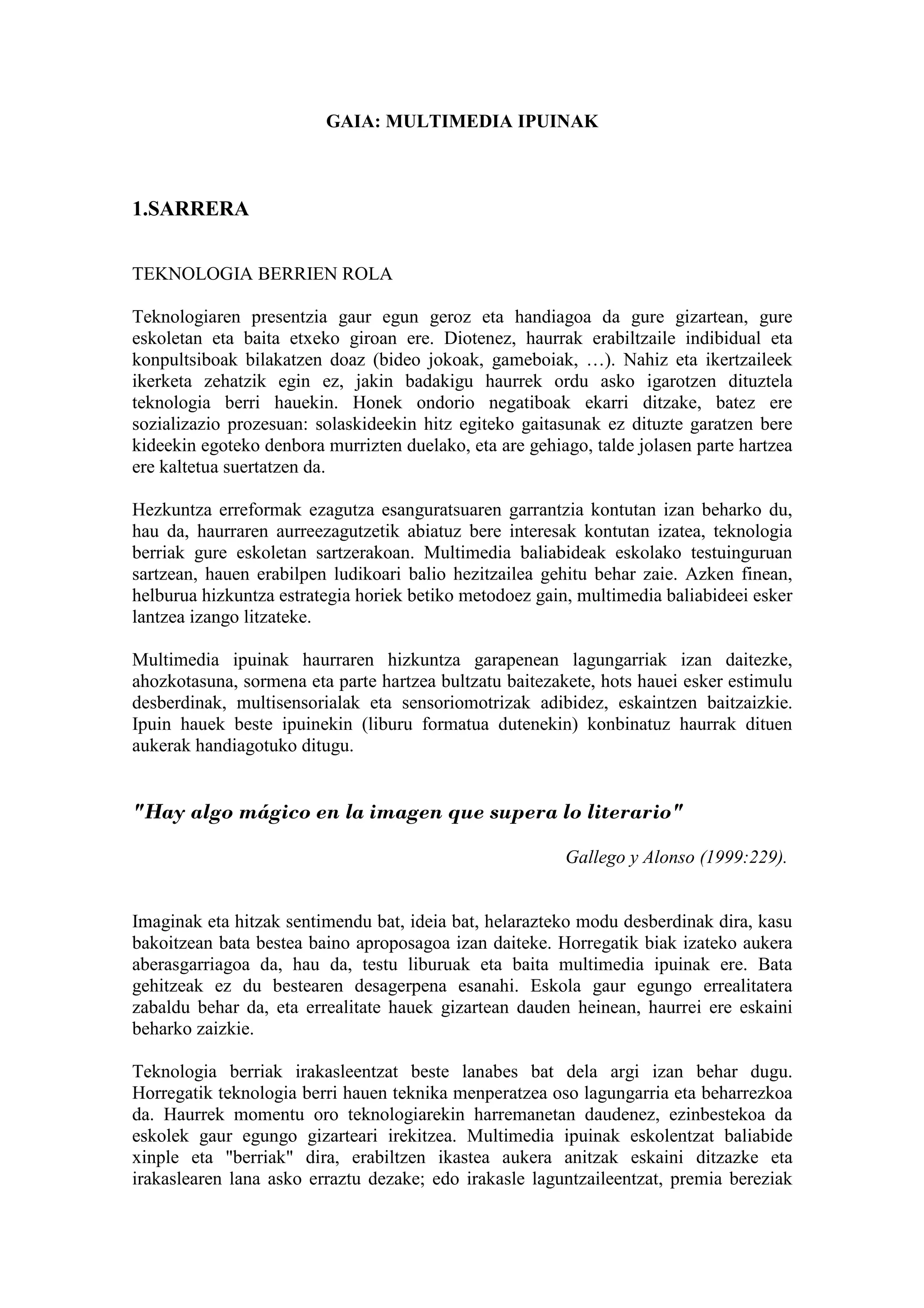 GAIA: MULTIMEDIA IPUINAK



1.SARRERA


TEKNOLOGIA BERRIEN ROLA

Teknologiaren presentzia gaur egun geroz eta handiagoa da gure gizartean, gure
eskoletan eta baita etxeko giroan ere. Diotenez, haurrak erabiltzaile indibidual eta
konpultsiboak bilakatzen doaz (bideo jokoak, gameboiak, …). Nahiz eta ikertzaileek
ikerketa zehatzik egin ez, jakin badakigu haurrek ordu asko igarotzen dituztela
teknologia berri hauekin. Honek ondorio negatiboak ekarri ditzake, batez ere
sozializazio prozesuan: solaskideekin hitz egiteko gaitasunak ez dituzte garatzen bere
kideekin egoteko denbora murrizten duelako, eta are gehiago, talde jolasen parte hartzea
ere kaltetua suertatzen da.

Hezkuntza erreformak ezagutza esanguratsuaren garrantzia kontutan izan beharko du,
hau da, haurraren aurreezagutzetik abiatuz bere interesak kontutan izatea, teknologia
berriak gure eskoletan sartzerakoan. Multimedia baliabideak eskolako testuinguruan
sartzean, hauen erabilpen ludikoari balio hezitzailea gehitu behar zaie. Azken finean,
helburua hizkuntza estrategia horiek betiko metodoez gain, multimedia baliabideei esker
lantzea izango litzateke.

Multimedia ipuinak haurraren hizkuntza garapenean lagungarriak izan daitezke,
ahozkotasuna, sormena eta parte hartzea bultzatu baitezakete, hots hauei esker estimulu
desberdinak, multisensorialak eta sensoriomotrizak adibidez, eskaintzen baitzaizkie.
Ipuin hauek beste ipuinekin (liburu formatua dutenekin) konbinatuz haurrak dituen
aukerak handiagotuko ditugu.


"Hay algo mágico en la imagen que supera lo literario"

                                                         Gallego y Alonso (1999:229).


Imaginak eta hitzak sentimendu bat, ideia bat, helarazteko modu desberdinak dira, kasu
bakoitzean bata bestea baino aproposagoa izan daiteke. Horregatik biak izateko aukera
aberasgarriagoa da, hau da, testu liburuak eta baita multimedia ipuinak ere. Bata
gehitzeak ez du bestearen desagerpena esanahi. Eskola gaur egungo errealitatera
zabaldu behar da, eta errealitate hauek gizartean dauden heinean, haurrei ere eskaini
beharko zaizkie.

Teknologia berriak irakasleentzat beste lanabes bat dela argi izan behar dugu.
Horregatik teknologia berri hauen teknika menperatzea oso lagungarria eta beharrezkoa
da. Haurrek momentu oro teknologiarekin harremanetan daudenez, ezinbestekoa da
eskolek gaur egungo gizarteari irekitzea. Multimedia ipuinak eskolentzat baliabide
xinple eta "berriak" dira, erabiltzen ikastea aukera anitzak eskaini ditzazke eta
irakaslearen lana asko erraztu dezake; edo irakasle laguntzaileentzat, premia bereziak
 