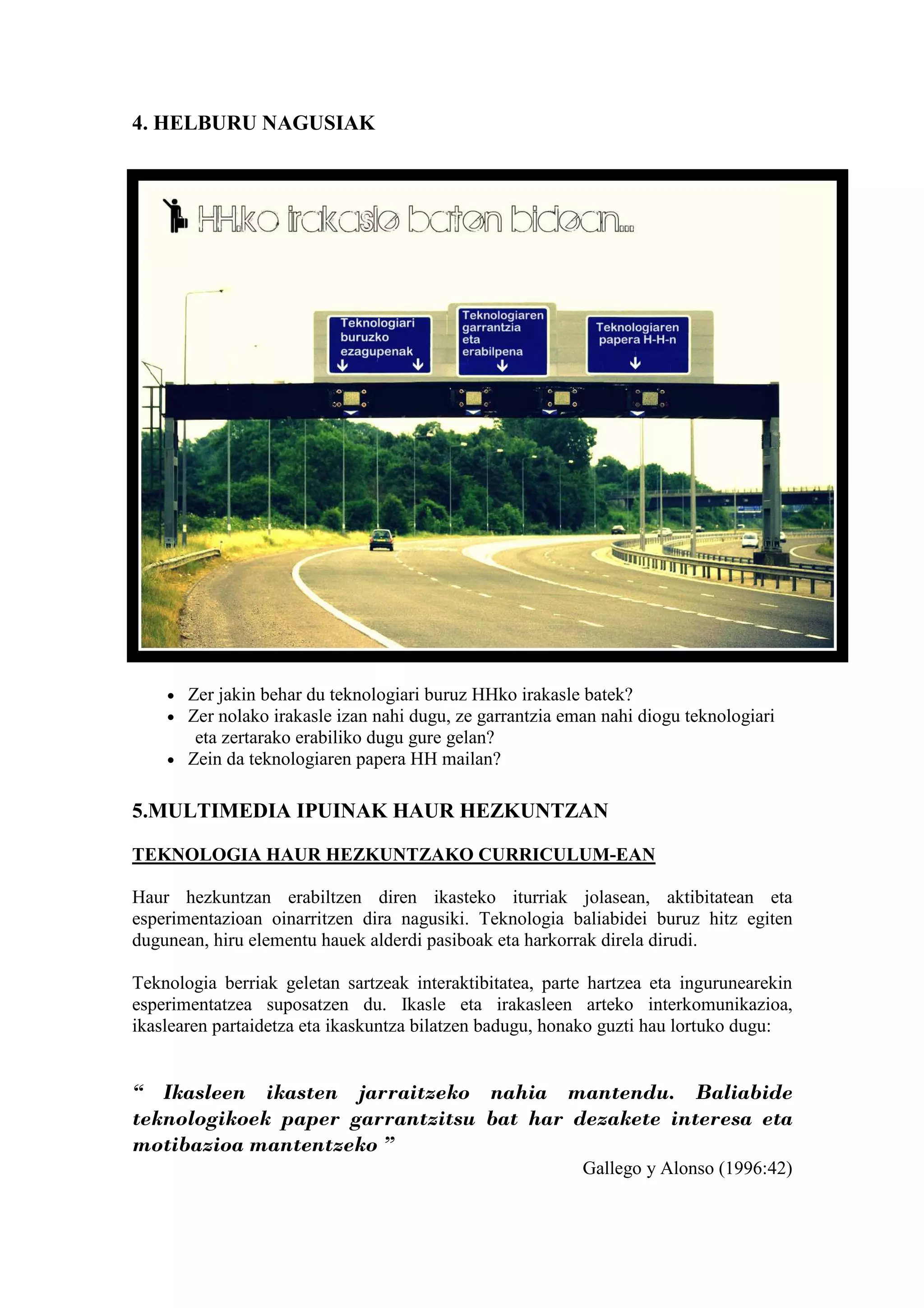 4. HELBURU NAGUSIAK




    • Zer jakin behar du teknologiari buruz HHko irakasle batek?
    • Zer nolako irakasle izan nahi dugu, ze garrantzia eman nahi diogu teknologiari
       eta zertarako erabiliko dugu gure gelan?
    • Zein da teknologiaren papera HH mailan?


5.MULTIMEDIA IPUINAK HAUR HEZKUNTZAN

TEKNOLOGIA HAUR HEZKUNTZAKO CURRICULUM-EAN

Haur hezkuntzan erabiltzen diren ikasteko iturriak jolasean, aktibitatean eta
esperimentazioan oinarritzen dira nagusiki. Teknologia baliabidei buruz hitz egiten
dugunean, hiru elementu hauek alderdi pasiboak eta harkorrak direla dirudi.

Teknologia berriak geletan sartzeak interaktibitatea, parte hartzea eta ingurunearekin
esperimentatzea suposatzen du. Ikasle eta irakasleen arteko interkomunikazioa,
ikaslearen partaidetza eta ikaskuntza bilatzen badugu, honako guzti hau lortuko dugu:


“ Ikasleen ikasten jarraitzeko nahia mantendu. Baliabide
teknologikoek paper garrantzitsu bat har dezakete interesa eta
motibazioa mantentzeko ”
                                                          Gallego y Alonso (1996:42)
 