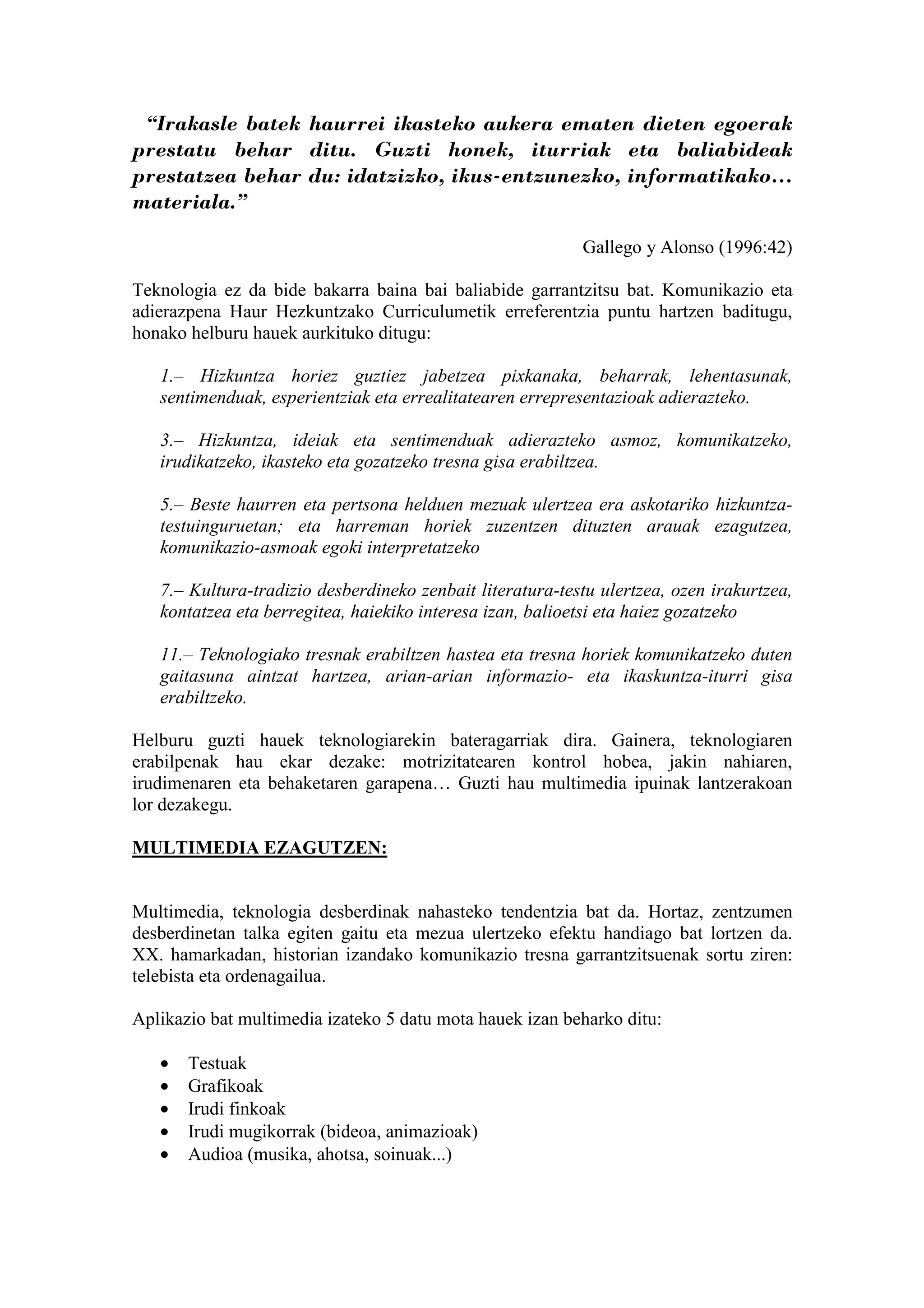 “Irakasle batek haurrei ikasteko aukera ematen dieten egoerak
prestatu behar ditu. Guzti honek, iturriak eta baliabideak
prestatzea behar du: idatzizko, ikus-entzunezko, informatikako…
materiala.”

                                                           Gallego y Alonso (1996:42)

Teknologia ez da bide bakarra baina bai baliabide garrantzitsu bat. Komunikazio eta
adierazpena Haur Hezkuntzako Curriculumetik erreferentzia puntu hartzen baditugu,
honako helburu hauek aurkituko ditugu:

   1.– Hizkuntza horiez guztiez jabetzea pixkanaka, beharrak, lehentasunak,
   sentimenduak, esperientziak eta errealitatearen errepresentazioak adierazteko.

   3.– Hizkuntza, ideiak eta sentimenduak adierazteko asmoz, komunikatzeko,
   irudikatzeko, ikasteko eta gozatzeko tresna gisa erabiltzea.

   5.– Beste haurren eta pertsona helduen mezuak ulertzea era askotariko hizkuntza-
   testuinguruetan; eta harreman horiek zuzentzen dituzten arauak ezagutzea,
   komunikazio-asmoak egoki interpretatzeko

   7.– Kultura-tradizio desberdineko zenbait literatura-testu ulertzea, ozen irakurtzea,
   kontatzea eta berregitea, haiekiko interesa izan, balioetsi eta haiez gozatzeko

   11.– Teknologiako tresnak erabiltzen hastea eta tresna horiek komunikatzeko duten
   gaitasuna aintzat hartzea, arian-arian informazio- eta ikaskuntza-iturri gisa
   erabiltzeko.

Helburu guzti hauek teknologiarekin bateragarriak dira. Gainera, teknologiaren
erabilpenak hau ekar dezake: motrizitatearen kontrol hobea, jakin nahiaren,
irudimenaren eta behaketaren garapena… Guzti hau multimedia ipuinak lantzerakoan
lor dezakegu.

MULTIMEDIA EZAGUTZEN:


Multimedia, teknologia desberdinak nahasteko tendentzia bat da. Hortaz, zentzumen
desberdinetan talka egiten gaitu eta mezua ulertzeko efektu handiago bat lortzen da.
XX. hamarkadan, historian izandako komunikazio tresna garrantzitsuenak sortu ziren:
telebista eta ordenagailua.

Aplikazio bat multimedia izateko 5 datu mota hauek izan beharko ditu:

   •   Testuak
   •   Grafikoak
   •   Irudi finkoak
   •   Irudi mugikorrak (bideoa, animazioak)
   •   Audioa (musika, ahotsa, soinuak...)
 
