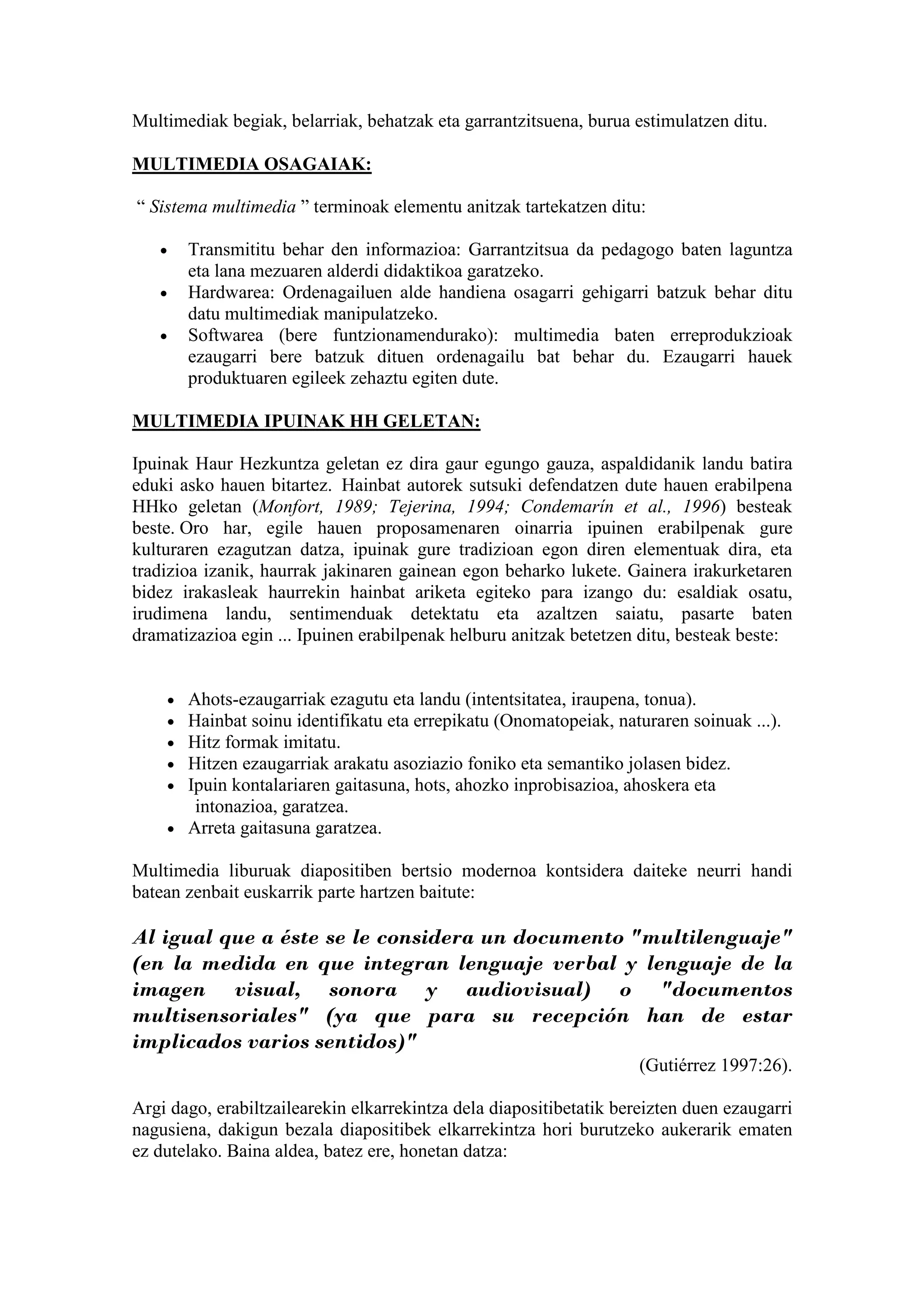 Multimediak begiak, belarriak, behatzak eta garrantzitsuena, burua estimulatzen ditu.

MULTIMEDIA OSAGAIAK:

“ Sistema multimedia ” terminoak elementu anitzak tartekatzen ditu:

   •    Transmititu behar den informazioa: Garrantzitsua da pedagogo baten laguntza
        eta lana mezuaren alderdi didaktikoa garatzeko.
   •    Hardwarea: Ordenagailuen alde handiena osagarri gehigarri batzuk behar ditu
        datu multimediak manipulatzeko.
   •    Softwarea (bere funtzionamendurako): multimedia baten erreprodukzioak
        ezaugarri bere batzuk dituen ordenagailu bat behar du. Ezaugarri hauek
        produktuaren egileek zehaztu egiten dute.

MULTIMEDIA IPUINAK HH GELETAN:

Ipuinak Haur Hezkuntza geletan ez dira gaur egungo gauza, aspaldidanik landu batira
eduki asko hauen bitartez. Hainbat autorek sutsuki defendatzen dute hauen erabilpena
HHko geletan (Monfort, 1989; Tejerina, 1994; Condemarín et al., 1996) besteak
beste. Oro har, egile hauen proposamenaren oinarria ipuinen erabilpenak gure
kulturaren ezagutzan datza, ipuinak gure tradizioan egon diren elementuak dira, eta
tradizioa izanik, haurrak jakinaren gainean egon beharko lukete. Gainera irakurketaren
bidez irakasleak haurrekin hainbat ariketa egiteko para izango du: esaldiak osatu,
irudimena landu, sentimenduak detektatu eta azaltzen saiatu, pasarte baten
dramatizazioa egin ... Ipuinen erabilpenak helburu anitzak betetzen ditu, besteak beste:


    • Ahots-ezaugarriak ezagutu eta landu (intentsitatea, iraupena, tonua).
    • Hainbat soinu identifikatu eta errepikatu (Onomatopeiak, naturaren soinuak ...).
    • Hitz formak imitatu.
    • Hitzen ezaugarriak arakatu asoziazio foniko eta semantiko jolasen bidez.
    • Ipuin kontalariaren gaitasuna, hots, ahozko inprobisazioa, ahoskera eta
       intonazioa, garatzea.
    • Arreta gaitasuna garatzea.

Multimedia liburuak diapositiben bertsio modernoa kontsidera daiteke neurri handi
batean zenbait euskarrik parte hartzen baitute:

Al igual que a éste se le considera un documento "multilenguaje"
(en la medida en que integran lenguaje verbal y lenguaje de la
imagen visual, sonora y audiovisual) o "documentos
multisensoriales" (ya que para su recepción han de estar
implicados varios sentidos)"
                                                                     (Gutiérrez 1997:26).

Argi dago, erabiltzailearekin elkarrekintza dela diapositibetatik bereizten duen ezaugarri
nagusiena, dakigun bezala diapositibek elkarrekintza hori burutzeko aukerarik ematen
ez dutelako. Baina aldea, batez ere, honetan datza:
 