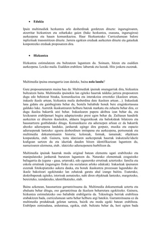•   Edukia

Ipuin multimediek hezkuntza arlo desberdinak gordetzen dituzte: ingurugiroaren,
atzerritar hizkuntzen eta zeharkako gaien (bake hezkuntza, osasuna, ingurugiroa)
aurkezpena eta hauen komunikazioa. Haur Hezkuntzako Curriculumean balore
inplizituak transmititzen dituzte. Jarrera egokien ereduak aurkezten dituzte eta gatazkak
konpontzeko ereduak proposatzen dira.


    •   Hizkuntza

Hizkuntza estimulatzen eta bultzatzen laguntzen du. Soinuen, hitzen eta esaldien
aurkezpena. Lexiko maila. Esaldien erabilera: laburrak eta luzeak. Hitz joskera zuzenak.



Multimedia ipuina onuragarria izan daiteke, baina nola landu?

Gure proposamenaren muina hau da: Multimediak ipuinak onuragarriak dira, hizkuntza
bultzatzen baita. Multimedia ipuinekin lan egiteko haurrak taldeka jartzea proposatzen
dugu edo behintzat binaka, komunikazioa eta interakzioa errezteko (ikasleen artean,
irakasle ikasle artean, hizkuntza maila desberdina dute ikasleen artean…). Irakasleak
lana gidatu eta gainbegiratu behar du, bestela baliabide honek bere eraginkortasuna
galduko luke. Aurretik ikaskuntzaren helburu batzuk markatu eta zehaztu behar dira, ez
dugu ikaslea bakarrik utzi behar. Irakaslearen papera aktiboa izan behar da, eta
lexikoaren erabilpenari begira adaptaziorako prest egon behar da. Zailtasun handirik
aurkezten ez dituzten ikasleekin, aldaera linguistikoak eta baliokideak bilatzera eta
hausnartzera gonbidatuko ditugu. Komunikazio eta adierazpen arloan ez da bakarrik
ahozko adierazpena landuko, jarduerak egingo dira gorputz, musika eta espazio
adierazpenak lantzeko: egoera desberdinen imitapena eta aurkezpena, pertsonaiak eta
multimedia dokumentuaren historia; koloreak, formak, tamainak; objektuen
konparaketa, etab. Gainera, testu idatziaren aurkezpenak haurrak irakutzaile/idazle
kodigoan sartzen du eta idaztiak dauden hitzen identifikazioan laguntzen du,
narrazioaren ulermena, etab.. idatzizko adierazpenera hurbiltzen da.

Multimedia ipuinak haurrak modu original batean elementu ugari erabiltzeko eta
manipulatzeko jarduerak burutzen laguntzen du. Naturako elementuak ezagutzeko
baliagarria da (eguna - gaua, urtaroak), edo eguneroko errutinak aztertzeko: familia eta
eskola errutinak (ingurugiro fisiko eta sozialaren arloko edukiak). Irakasleak ipuinaren
eszenak fotokopiatzeko aukera dauka, eta honek ikaskuntza prozesuan lagunduko du:
ikasle bakoitzari egokitutako lan zehatzak garatu ahal izango baitira. Esaterako,
deskribapenak egiteko, istorioak asmatzeko, nahi diren objektuak lantzeko, margotzeko,
bereizteko, izendatzeko, identifikatzeko, etab.

Baina azkenean, hausnartzea garrantzitsuena da. Multimedia dokumentuak aztertu eta
ebaluatu behar ditugu, oso garrantzitsua da ikasleen beharretara egokitzeko. Gainera,
hizkuntza estimulatzeko oso baliabide erabilgarria da. Teknologia berriak erabiltzea
erabakitzen bada, curriculumean sartu behar helburu argi batekin. Garrantzitsuena ez da
multimedia produktuak geletan sartzea, baizik eta modu egoki batean erabiltzea.
Erabilpen zentzuduna, arduratsua, egokia, etab. bultzatu behar da, hori egiten bada
 