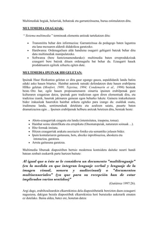 Multimediak begiak, belarriak, behatzak eta garrantzitsuena, burua estimulatzen ditu.

MULTIMEDIA OSAGAIAK:

“ Sistema multimedia ” terminoak elementu anitzak tartekatzen ditu:

   •    Transmititu behar den informazioa: Garrantzitsua da pedagogo baten laguntza
        eta lana mezuaren alderdi didaktikoa garatzeko.
   •    Hardwarea: Ordenagailuen alde handiena osagarri gehigarri batzuk behar ditu
        datu multimediak manipulatzeko.
   •    Softwarea (bere funtzionamendurako): multimedia baten erreprodukzioak
        ezaugarri bere batzuk dituen ordenagailu bat behar du. Ezaugarri hauek
        produktuaren egileek zehaztu egiten dute.

MULTIMEDIA IPUINAK HH GELETAN:

Ipuinak Haur Hezkuntza geletan ez dira gaur egungo gauza, aspaldidanik landu batira
eduki asko hauen bitartez. Hainbat autorek sutsuki defendatzen dute hauen erabilpena
HHko geletan (Monfort, 1989; Tejerina, 1994; Condemarín et al., 1996) besteak
beste. Oro har, egile hauen proposamenaren oinarria ipuinen erabilpenak gure
kulturaren ezagutzan datza, ipuinak gure tradizioan egon diren elementuak dira, eta
tradizioa izanik, haurrak jakinaren gainean egon beharko lukete. Gainera irakurketaren
bidez irakasleak haurrekin hainbat ariketa egiteko para izango du: esaldiak osatu,
irudimena landu, sentimenduak detektatu eta azaltzen saiatu, pasarte baten
dramatizazioa egin ... Ipuinen erabilpenak helburu anitzak betetzen ditu, besteak beste:


    • Ahots-ezaugarriak ezagutu eta landu (intentsitatea, iraupena, tonua).
    • Hainbat soinu identifikatu eta errepikatu (Onomatopeiak, naturaren soinuak ...).
    • Hitz formak imitatu.
    • Hitzen ezaugarriak arakatu asoziazio foniko eta semantiko jolasen bidez.
    • Ipuin kontalariaren gaitasuna, hots, ahozko inprobisazioa, ahoskera eta
       intonazioa, garatzea.
    • Arreta gaitasuna garatzea.

Multimedia liburuak diapositiben bertsio modernoa kontsidera daiteke neurri handi
batean zenbait euskarrik parte hartzen baitute:

Al igual que a éste se le considera un documento "multilenguaje"
(en la medida en que integran lenguaje verbal y lenguaje de la
imagen visual, sonora y audiovisual) o "documentos
multisensoriales" (ya que para su recepción han de estar
implicados varios sentidos)"
                                                                     (Gutiérrez 1997:26).

Argi dago, erabiltzailearekin elkarrekintza dela diapositibetatik bereizten duen ezaugarri
nagusiena, dakigun bezala diapositibek elkarrekintza hori burutzeko aukerarik ematen
ez dutelako. Baina aldea, batez ere, honetan datza:
 