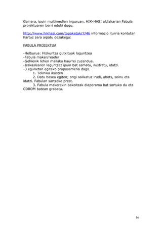 Gainera, ipuin multimedien inguruan, HIK-HASI aldizkarian Fabula
proiektuaren berri eduki dugu.

http://www.hikhasi.com/topaketak/7/46 informazio iturria kontutan
hartuz zera aipatu dezakegu:

FABULA PROIEKTUA

-Helburua: Hizkuntza gutxituak laguntzea
-Fabula maker/reader
-Gehienik lehen mailako haurrei zuzendua.
-Irakaslearen laguntzaz ipuin bat asmatu, ilustratu, idatzi.
-3 egunetan egiteko proposamena dago.
       1. Teknika ikasten
       2. Datu basea egiten; ongi sailkatuz irudi, ahots, soinu eta
idatzi. Fabulan sartzeko prest.
       3. Fabula makerekin bakoitzak diaporama bat sortuko du eta
CDROM batean grabatu.




                                                                      16
 