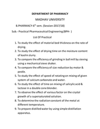 DEPARTMENT OF PHARMACY
MADHAV UNIVERSITY
B.PHARMACY-6th
sem. (Session-2017/18)
Sub.- Practical PharmaceuticalEngineering (BPH- )
List Of Practical
1. To study the effect of material bed thickness on the rate of
drying.
2. To study the effect of drying time on the moisture content
of kaolin slurry.
3. To compare the efficiency of grinding in ballmill by sieving
using a mechanicalsieve shaker.
4. To compare the efficiency of size reduction by motor &
pestle.
5. To study the effect of speed of rotating on mixing of given
system of calcium carbonate and water.
6. To study the effect of time on mixing of salicylicacid &
lactose in a double cone blender.
7. To observe the effect of variousfactor on the crystal
growth of a supersaturated solution.
8. To determine the radiationconstant of the metal at
different temperature.
9. To prepare distilledwater by using simple distillation
apparatus.
 