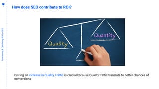1
3
Forecasting&CalculatingROIforSEO
How does SEO contribute to ROI?
Driving an increase in Quality Traﬃc is crucial because Quality traﬃc translate to better chances of
conversions
 