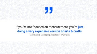 If you’re not focused on measurement, you’re just
doing a very expensive version of arts & crafts
- Mike King, Managing Director of iPullRank
 