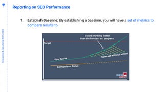 5
1
Forecasting&CalculatingROIforSEO
Reporting on SEO Performance
1. Establish Baseline: By establishing a baseline, you will have a set of metrics to
compare results to
 
