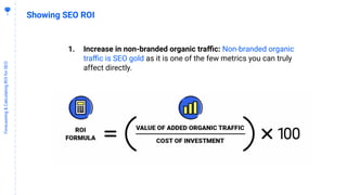 5
8
Forecasting&CalculatingROIforSEO
Showing SEO ROI
1. Increase in non-branded organic traﬃc: Non-branded organic
traﬃc is SEO gold as it is one of the few metrics you can truly
affect directly.
 