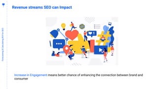 9
Forecasting&CalculatingROIforSEO
Revenue streams SEO can Impact
Increase in Engagement means better chance of enhancing the connection between brand and
consumer
 