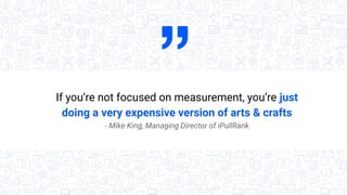 If you’re not focused on measurement, you’re just
doing a very expensive version of arts & crafts
- Mike King, Managing Di...