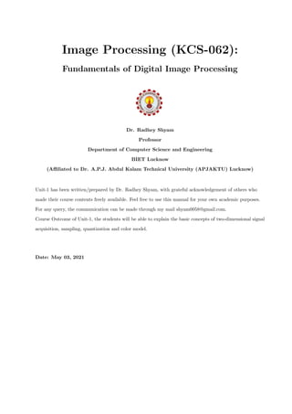 Image Processing (KCS-062):
Fundamentals of Digital Image Processing
Dr. Radhey Shyam
Professor
Department of Computer Science and Engineering
BIET Lucknow
(Affiliated to Dr. A.P.J. Abdul Kalam Technical University (APJAKTU) Lucknow)
Unit-1 has been written/prepared by Dr. Radhey Shyam, with grateful acknowledgement of others who
made their course contents freely available. Feel free to use this manual for your own academic purposes.
For any query, the communication can be made through my mail shyam0058@gmail.com.
Course Outcome of Unit-1, the students will be able to explain the basic concepts of two-dimensional signal
acquisition, sampling, quantization and color model.
Date: May 03, 2021
 