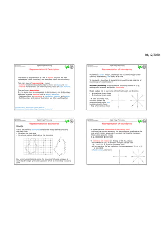 01/12/2020
Gianni Ramponi
http://www.units.it/ramponi Digital Image Processing
Representation & Description
Representation & Description
The results of segmentation is a set of regions. Regions are then
represented (often univocally) and described (often non-univocally)
Two main ways of representing a region:
- external characteristics (its boundary): focus on shape and size
- internal characteristics (its internal pixels): focus on color, textures…
The next step: description
E.g.: a region may be represented by its boundary, and its boundary
described by some features such as length, regularity…
- Features should be insensitive to translation, rotation, and scaling.
- Both boundary and regional descriptors are often used together.
Copyright notice: Most images in these slides are
© Gonzalez and Woods, Digital Image Processing, Prentice-Hall
Gianni Ramponi
http://www.units.it/ramponi Digital Image Processing
Representation of boundaries
Representation of boundaries
Hypotheses: binary images, objects do not touch the image border
(padding if necessary), one object at a time
To represent a boundary, it is useful to compact the raw data (list of
boundary pixels coordinates) 
Boundary following: start at the first boundary position in (e.g.)
lexicographic ordering and build a chain code
Chain codes: list of segments with defined length and direction
• 4-directional chain codes
• 8-directional chain codes
- At each boundary pixel,
circularly inspect the
neighbourhood until a new
boundary pixel is found
- Stop when contour closes
Gianni Ramponi
http://www.units.it/ramponi Digital Image Processing
Representation of boundaries
Representation of boundaries
Simplify
It may be useful to downsample the border image before computing
the chain code
• to reduce the code size
• to remove useless details along the boundary
Can be conveniently done during the boundary following process: at
each step the large-grid node is selected which is closest to a boundary
point
Gianni Ramponi
http://www.units.it/ramponi Digital Image Processing
Representation of boundaries
Representation of boundaries
• To make the code independent of the starting point:
the code is a circular sequence; the starting point is defined as the
one which yields a sequence of numbers that together represent
the smallest possible integer
E.g., 10103322  01033221
• To normalize wrt rotation (in 90 deg. or 45 deg. steps):
first differences (no. of direction changes) can be used
E.g., 10103322  3133030 (counting ccw)
and pre-pending the last transition (circular sequence: 2  1 = 3)
 33133030
(shape number, see later)
 