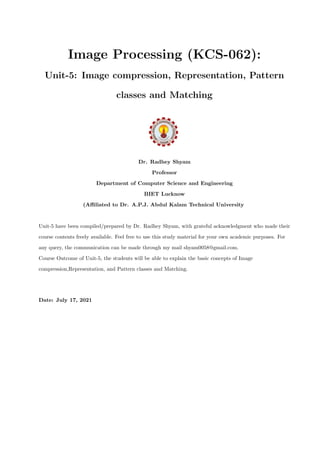 Image Processing (KCS-062):
Unit-5: Image compression, Representation, Pattern
classes and Matching
Dr. Radhey Shyam
Professor
Department of Computer Science and Engineering
BIET Lucknow
(Affiliated to Dr. A.P.J. Abdul Kalam Technical University
Unit-5 have been compiled/prepared by Dr. Radhey Shyam, with grateful acknowledgment who made their
course contents freely available. Feel free to use this study material for your own academic purposes. For
any query, the communication can be made through my mail shyam0058@gmail.com.
Course Outcome of Unit-5, the students will be able to explain the basic concepts of Image
compression,Representation, and Pattern classes and Matching.
Date: July 17, 2021
 
