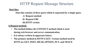 HTTP Request Message Structure
Start line:
Start line consists of three parts which is separated by a single space.
i) Request method
ii) Request URI
iii) HTTP version
i) Request method:
• The method defines the CONNECT method which is used
during web browser and server communication.
• It is always written in uppercase letters.
• The primary method in HTTP is GET. Various method used by
HTTP are GET, POST, HEAD, OPTION, PUT, and TRACE
 