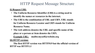 HTTP Request Message Structure
ii) Request URI:
• The Uniform Resource Identifier (URI) is a string used to
identify the names or resources in the internet.
• The URI is the combination of URL and URN. URL stands
for Uniform Resource Locator and URN stands for Uniform
Resource Name.
• The web address denotes the URL and specific name of the
place or a person or item denotes the URN.
Example URL: mailto:myself@website.org
iii) HTTP version:
The first HTTP version was HTTP/0.9 but the official version of
HTTP was HTTP/1.1
 