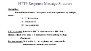 HTTP Response Message Structure
Status line:
Status line consists of three parts which is separated by a single
space.
i) HTTP version
ii) Status code
iii) Reason phrase
HTTP version: It denotes HTTP version such as HTTP/1.1
Status code: Status code is a numeric code indicating the type
of response.
Reason phrase: It is in the text string form and presents the
information about the status code.
 
