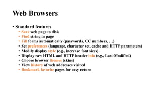 Web Browsers
• Standard features
• Save web page to disk
• Find string in page
• Fill forms automatically (passwords, CC numbers, …)
• Set preferences (language, character set, cache and HTTP parameters)
• Modify display style (e.g., increase font sizes)
• Display raw HTML and HTTP header info (e.g., Last-Modified)
• Choose browser themes (skins)
• View history of web addresses visited
• Bookmark favorite pages for easy return
 