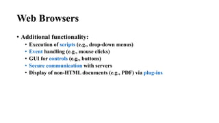 Web Browsers
• Additional functionality:
• Execution of scripts (e.g., drop-down menus)
• Event handling (e.g., mouse clicks)
• GUI for controls (e.g., buttons)
• Secure communication with servers
• Display of non-HTML documents (e.g., PDF) via plug-ins
 
