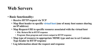 Web Servers
• Basic functionality:
• Receive HTTP request via TCP
• Map Host header to specific virtual host (one of many host names sharing
an IP address)
• Map Request-URI to specific resource associated with the virtual host
• File: Return file in HTTP response
• Program: Run program and return output in HTTP response
• Map type of resource to appropriate MIME type and use to set Content-
Type header in HTTP response
• Log information about the request and response
 