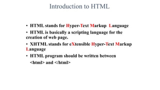 Introduction to HTML
• HTML stands for Hyper-Text Markup Language
• HTML is basically a scripting language for the
creation of web page.
• XHTML stands for eXtensible Hyper-Text Markup
Language
• HTML program should be written between
<html> and </html>
 
