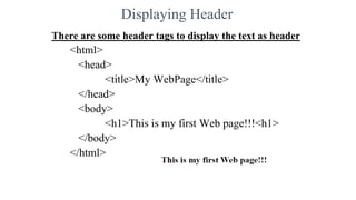 Displaying Header
There are some header tags to display the text as header
<html>
<head>
<title>My WebPage</title>
</head>
<body>
<h1>This is my first Web page!!!<h1>
</body>
</html>
 