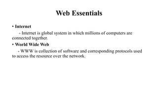 Web Essentials
• Internet
- Internet is global system in which millions of computers are
connected together.
• World Wide Web
- WWW is collection of software and corresponding protocols used
to access the resource over the network.
 