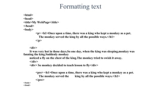 Formatting text
<html>
<head>
<title>My WebPage</title>
</head>
<body>
<p> <h1>Once upon a time, there was a king who kept a monkey as a pet.
The monkey served the king by all the possible ways.</h1>
</p>
<div>
It was very hot in those days.So one day, when the king was sleeping,monkey was
fanning the king.Suddenly monkey
noticed a fly on the chest of the king.The monkey tried to swish it away.
</div>
<div> So monkey decided to teach lesson to fly</div>
<pre> <h1>Once upon a time, there was a king who kept a monkey as a pet.
The monkey served the king by all the possible ways.</h1>
</pre>
</body>
</html>
 
