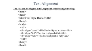 Text Alignment
The text can be aligned at left,right and center using <div> tag
<html>
<head>
<title>Font Style Demo</title>
</head>
<body>
<h1>
<div align="center">This line is aligned at center</div>
<div align="left">This line is aligned at left</div>
<div align="right">This line is aligned at right</div>
</h1>
</body>
</html>
 