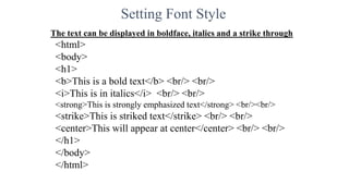 Setting Font Style
The text can be displayed in boldface, italics and a strike through
<html>
<body>
<h1>
<b>This is a bold text</b> <br/> <br/>
<i>This is in italics</i> <br/> <br/>
<strong>This is strongly emphasized text</strong> <br/><br/>
<strike>This is striked text</strike> <br/> <br/>
<center>This will appear at center</center> <br/> <br/>
</h1>
</body>
</html>
 