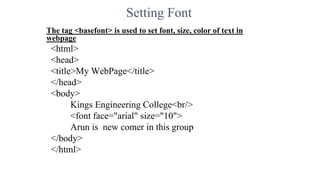 Setting Font
The tag <basefont> is used to set font, size, color of text in
webpage
<html>
<head>
<title>My WebPage</title>
</head>
<body>
Kings Engineering College<br/>
<font face="arial" size="10">
Arun is new comer in this group
</body>
</html>
 
