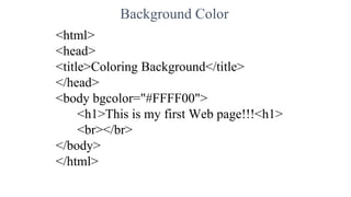 Background Color
<html>
<head>
<title>Coloring Background</title>
</head>
<body bgcolor="#FFFF00">
<h1>This is my first Web page!!!<h1>
<br></br>
</body>
</html>
 