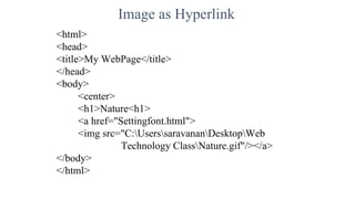 Image as Hyperlink
<html>
<head>
<title>My WebPage</title>
</head>
<body>
<center>
<h1>Nature<h1>
<a href="Settingfont.html">
<img src="C:UserssaravananDesktopWeb
Technology ClassNature.gif"/></a>
</body>
</html>
 