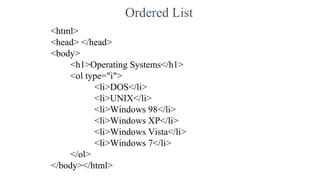 Ordered List
<html>
<head> </head>
<body>
<h1>Operating Systems</h1>
<ol type="i">
<li>DOS</li>
<li>UNIX</li>
<li>Windows 98</li>
<li>Windows XP</li>
<li>Windows Vista</li>
<li>Windows 7</li>
</ol>
</body></html>
 