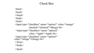Check Box
<html>
<head>
</head>
<body>
<form>
<input type="checkbox" name="option1" value="mango"
checked="checked">Mango<br>
<input type="checkbox" name="option2“
value ="apple“>Apple<br>
<input type="checkbox" name="option3"
value="orange">Orange<br>
</form>
</body>
</html>
 