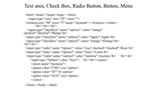 Text area, Check Box, Radio Button, Button, Menu
<html><head></head><body> <form>
<input type="text" size="25" value="">
<textarea cols="40" rows="5" name="myname“></textarea><center>
<br/><br/><br/>
<input type="checkbox" name="option1" value="mango"
checked="checked">Mango<br>
<input type="checkbox" name="option2" value="apple">Apple<br>
<input type="checkbox" name="option3" value="orange">Orange<br>
<br><br>
<input type="radio" name="option1" value="rose" checked="checked">Rose<br>
<input type="radio" name="option2" value="lotus">Lotus<br>
<input type="radio" name="option3" value="jasmine">Jasmine<br> <br><br>
<input type="Submit" value="Save"> <br><br></center>
<select name="mymenu">
<option value="CSE">cse</option>
<option value="IT">it</option>
<option value="ECE">ece</option>
</select>
</form></body></html>
 
