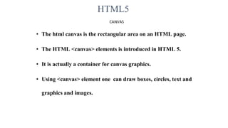 HTML5
CANVAS
• The html canvas is the rectangular area on an HTML page.
• The HTML <canvas> elements is introduced in HTML 5.
• It is actually a container for canvas graphics.
• Using <canvas> element one can draw boxes, circles, text and
graphics and images.
 