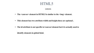 HTML5
CANVAS
• The <canvas> element in HTML5 is similar to the <img> element.
• This element has two attribute-width and height.these are optional .
• The id attribute is not specific to<canvas>element but it is actually used to
identify elements in global html.
 