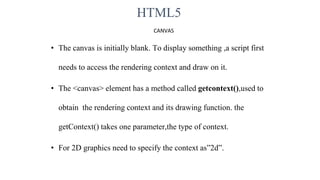 HTML5
CANVAS
• The canvas is initially blank. To display something ,a script first
needs to access the rendering context and draw on it.
• The <canvas> element has a method called getcontext(),used to
obtain the rendering context and its drawing function. the
getContext() takes one parameter,the type of context.
• For 2D graphics need to specify the context as”2d”.
 