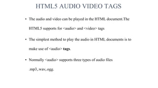 HTML5 AUDIO VIDEO TAGS
• The audio and video can be played in the HTML document.The
HTML5 supports for <audio> and <video> tags
• The simplest method to play the audio in HTML documents is to
make use of <audio> tags.
• Normally <audio> supports three types of audio files
.mp3,.wav,.ogg.
 