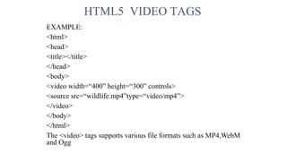 HTML5 VIDEO TAGS
EXAMPLE:
<html>
<head>
<title></title>
</head>
<body>
<video width=“400” height=“300” controls>
<source src=“wildlife.mp4”type=“video/mp4”>
</video>
</body>
</html>
The <video> tags supports various file formats such as MP4,WebM
and Ogg
 