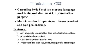 Introduction to CSS
• Cascading Style Sheet is a markup language
used in the web document for presentation
purpose.
• Main intension is separate out the web content
and web presentation.
Features:
 Any change in presentation does not affect information.
 presentation is persistent
 Consistent appearance and look
 Precise control over size, color, background and margin
 