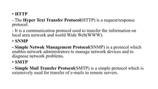 • HTTP
- The Hyper Text Transfer Protocol(HTTP) is a request/response
protocol.
- It is a communication protocol used to transfer the information on
local area network and world Wide Web(WWW).
• SNMP
- Simple Netwok Management Protocol(SNMP) is a protocol which
enables network administrators to manage network devices and to
diagnose network problems.
• SMTP
- Simple Mail Transfer Protocol(SMTP) is a simple protocol which is
extensively used for transfer of e-mails to remote servers.
 