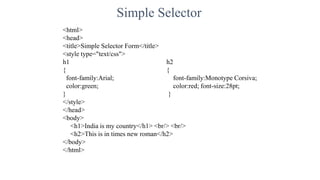 Simple Selector
<html>
<head>
<title>Simple Selector Form</title>
<style type="text/css">
h1 h2
{ {
font-family:Arial; font-family:Monotype Corsiva;
color:green; color:red; font-size:28pt;
} }
</style>
</head>
<body>
<h1>India is my country</h1> <br/> <br/>
<h2>This is in times new roman</h2>
</body>
</html>
 