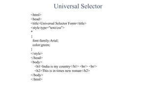 Universal Selector
<html>
<head>
<title>Universal Selector Form</title>
<style type="text/css">
*
{
font-family:Arial;
color:green;
}
</style>
</head>
<body>
<h1>India is my country</h1> <br/> <br/>
<h2>This is in times new roman</h2>
</body>
</html>
 