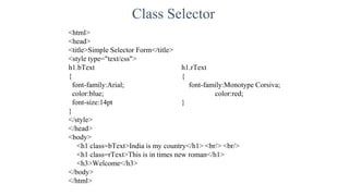 Class Selector
<html>
<head>
<title>Simple Selector Form</title>
<style type="text/css">
h1.bText h1.rText
{ {
font-family:Arial; font-family:Monotype Corsiva;
color:blue; color:red;
font-size:14pt }
}
</style>
</head>
<body>
<h1 class=bText>India is my country</h1> <br/> <br/>
<h1 class=rText>This is in times new roman</h1>
<h3>Welcome</h3>
</body>
</html>
 