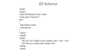 ID Selector
<html>
<head>
<title>ID Selector Form</title>
<style type="text/css">
#cse
{
font-family:Arial;
color:green;
}
</style>
</head>
<body>
<div id="cse">India is my country</div> <br/> <br/>
<h2>This is in times new roman</h2>
</body>
</html>
 